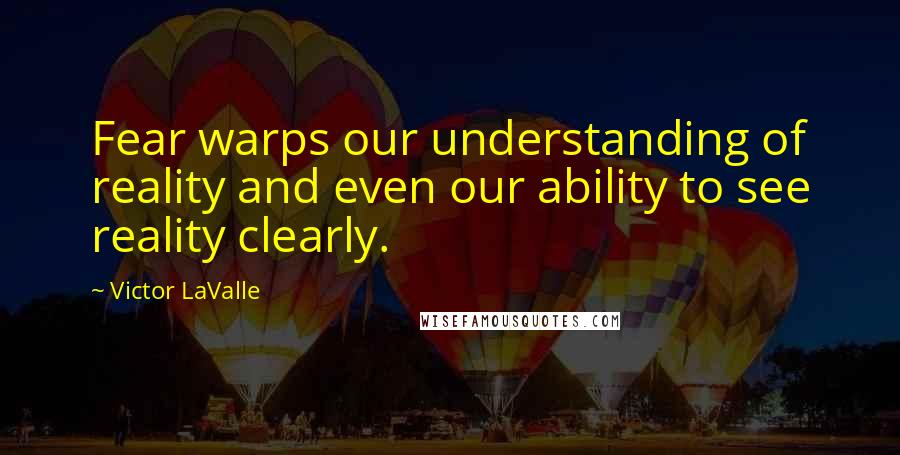 Victor LaValle Quotes: Fear warps our understanding of reality and even our ability to see reality clearly.