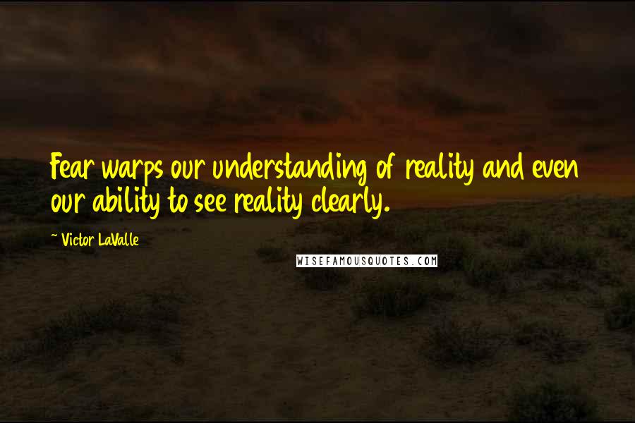 Victor LaValle Quotes: Fear warps our understanding of reality and even our ability to see reality clearly.