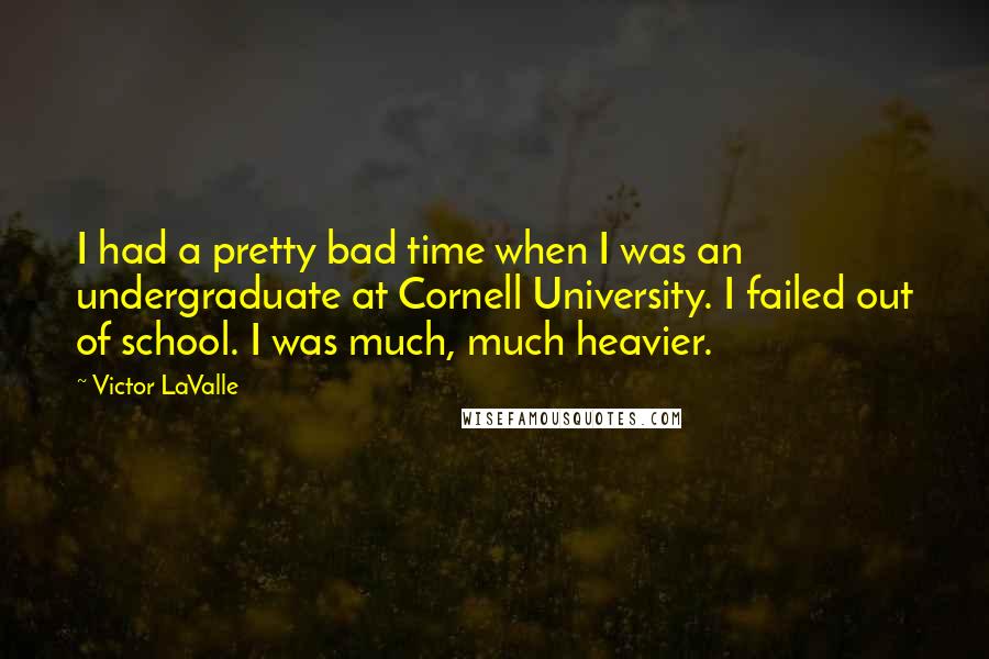 Victor LaValle Quotes: I had a pretty bad time when I was an undergraduate at Cornell University. I failed out of school. I was much, much heavier.