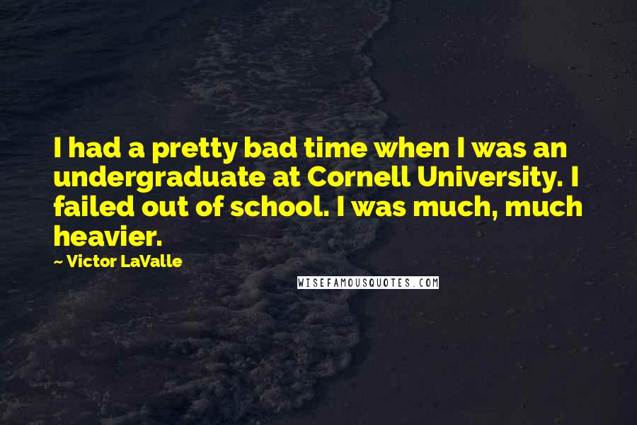 Victor LaValle Quotes: I had a pretty bad time when I was an undergraduate at Cornell University. I failed out of school. I was much, much heavier.