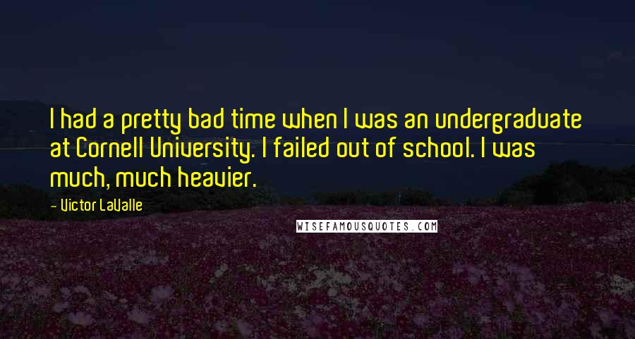 Victor LaValle Quotes: I had a pretty bad time when I was an undergraduate at Cornell University. I failed out of school. I was much, much heavier.