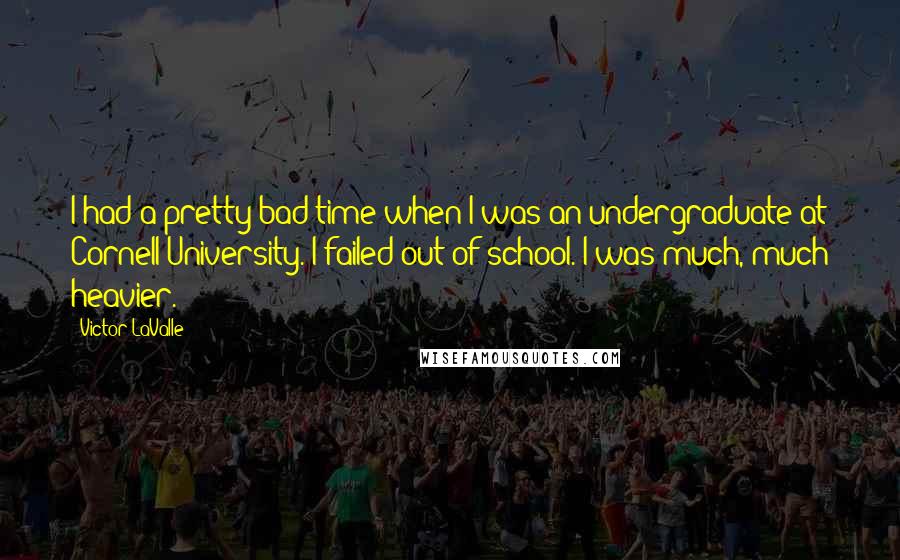 Victor LaValle Quotes: I had a pretty bad time when I was an undergraduate at Cornell University. I failed out of school. I was much, much heavier.