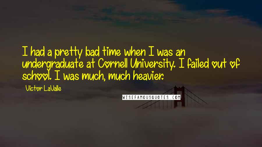 Victor LaValle Quotes: I had a pretty bad time when I was an undergraduate at Cornell University. I failed out of school. I was much, much heavier.