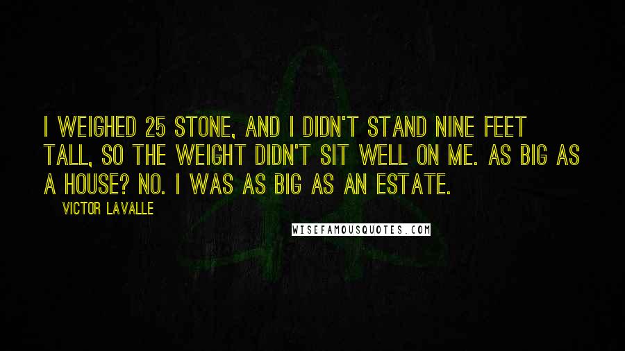 Victor LaValle Quotes: I weighed 25 stone, and I didn't stand nine feet tall, so the weight didn't sit well on me. As big as a house? No. I was as big as an estate.