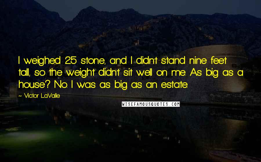Victor LaValle Quotes: I weighed 25 stone, and I didn't stand nine feet tall, so the weight didn't sit well on me. As big as a house? No. I was as big as an estate.