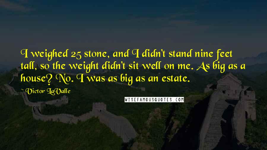 Victor LaValle Quotes: I weighed 25 stone, and I didn't stand nine feet tall, so the weight didn't sit well on me. As big as a house? No. I was as big as an estate.