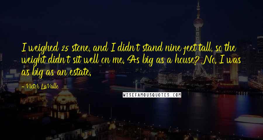 Victor LaValle Quotes: I weighed 25 stone, and I didn't stand nine feet tall, so the weight didn't sit well on me. As big as a house? No. I was as big as an estate.