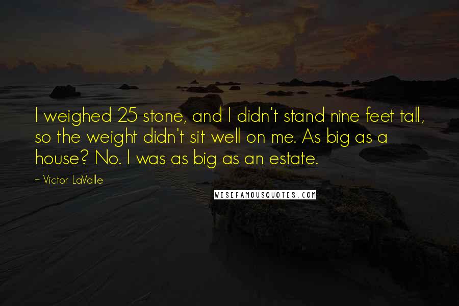 Victor LaValle Quotes: I weighed 25 stone, and I didn't stand nine feet tall, so the weight didn't sit well on me. As big as a house? No. I was as big as an estate.