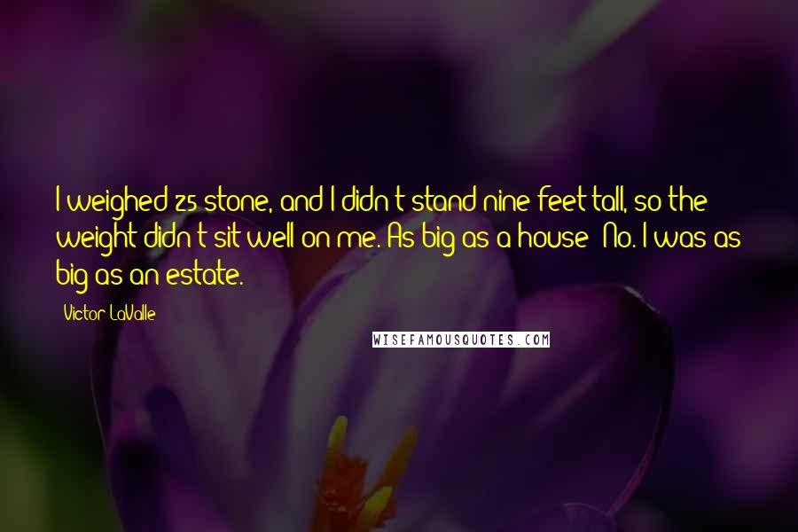Victor LaValle Quotes: I weighed 25 stone, and I didn't stand nine feet tall, so the weight didn't sit well on me. As big as a house? No. I was as big as an estate.