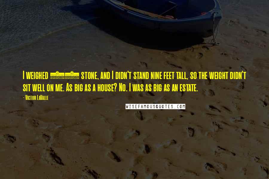 Victor LaValle Quotes: I weighed 25 stone, and I didn't stand nine feet tall, so the weight didn't sit well on me. As big as a house? No. I was as big as an estate.