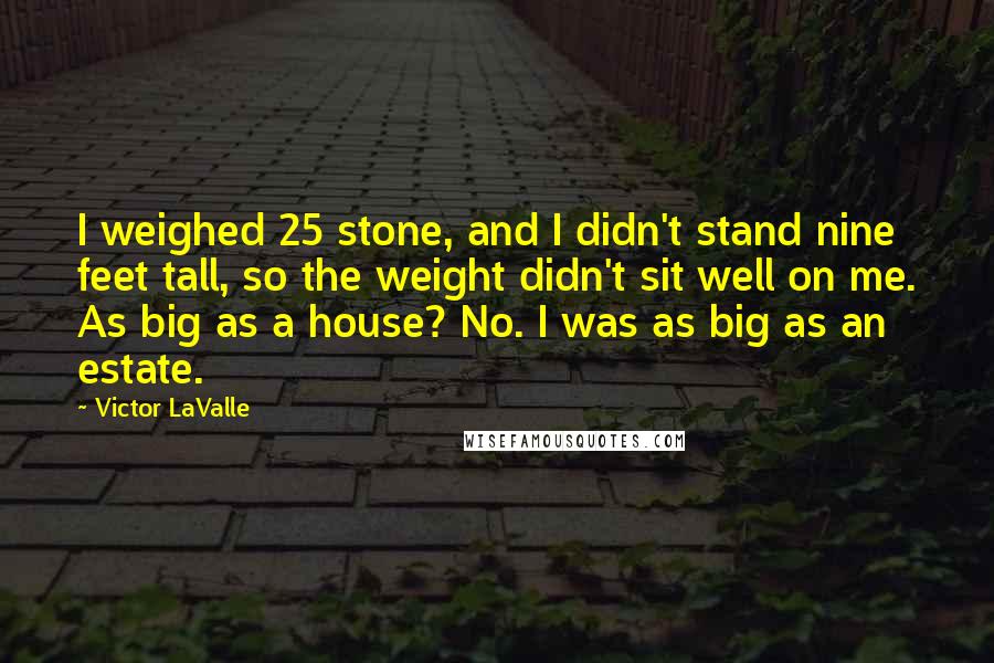 Victor LaValle Quotes: I weighed 25 stone, and I didn't stand nine feet tall, so the weight didn't sit well on me. As big as a house? No. I was as big as an estate.
