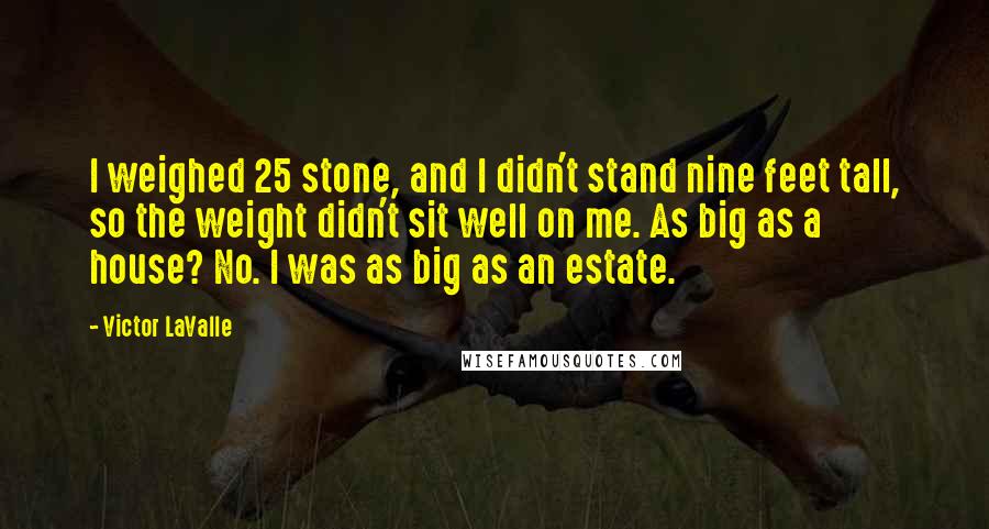 Victor LaValle Quotes: I weighed 25 stone, and I didn't stand nine feet tall, so the weight didn't sit well on me. As big as a house? No. I was as big as an estate.