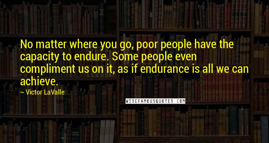 Victor LaValle Quotes: No matter where you go, poor people have the capacity to endure. Some people even compliment us on it, as if endurance is all we can achieve.