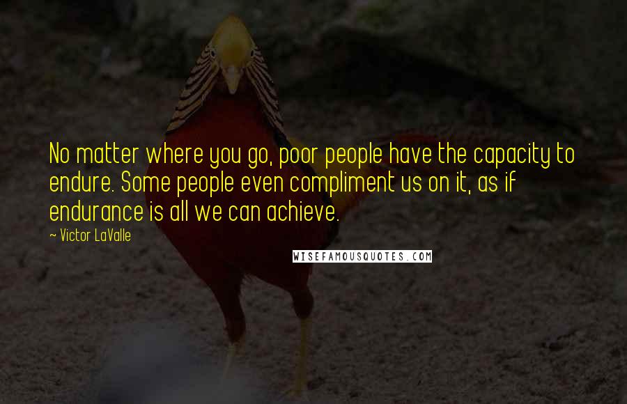 Victor LaValle Quotes: No matter where you go, poor people have the capacity to endure. Some people even compliment us on it, as if endurance is all we can achieve.