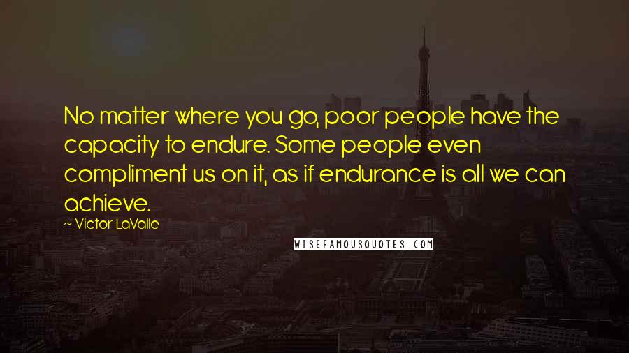 Victor LaValle Quotes: No matter where you go, poor people have the capacity to endure. Some people even compliment us on it, as if endurance is all we can achieve.