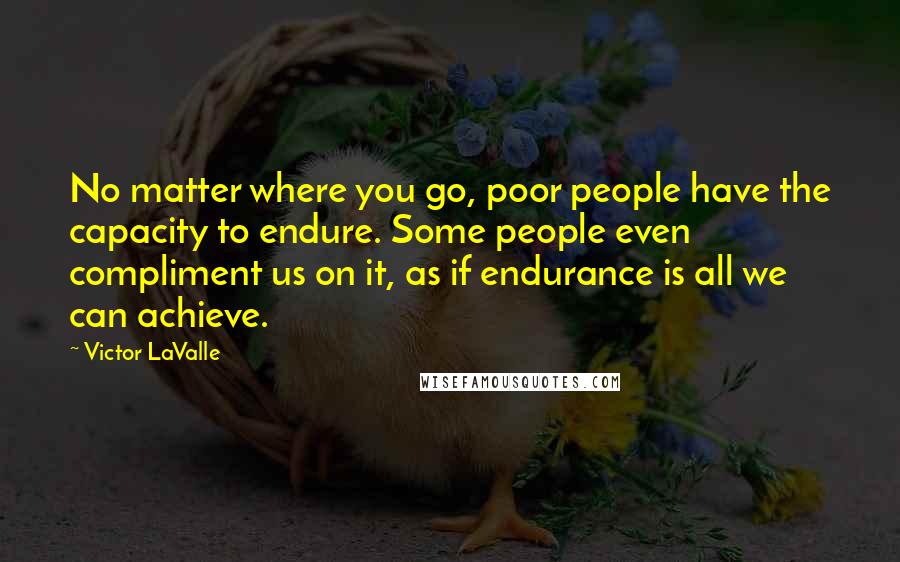 Victor LaValle Quotes: No matter where you go, poor people have the capacity to endure. Some people even compliment us on it, as if endurance is all we can achieve.