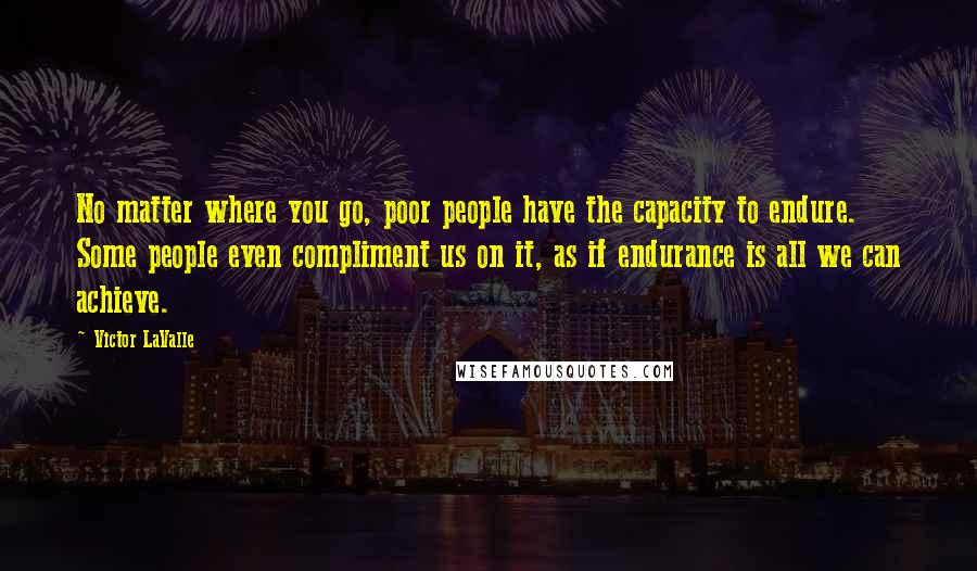 Victor LaValle Quotes: No matter where you go, poor people have the capacity to endure. Some people even compliment us on it, as if endurance is all we can achieve.