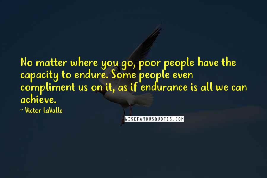 Victor LaValle Quotes: No matter where you go, poor people have the capacity to endure. Some people even compliment us on it, as if endurance is all we can achieve.