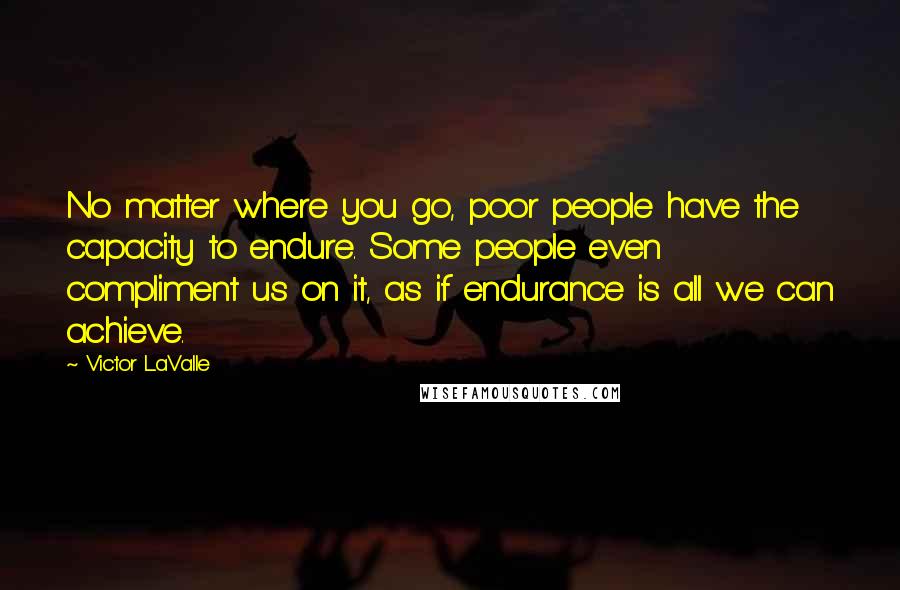 Victor LaValle Quotes: No matter where you go, poor people have the capacity to endure. Some people even compliment us on it, as if endurance is all we can achieve.