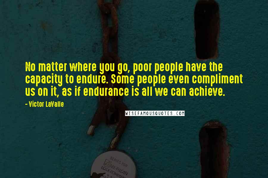 Victor LaValle Quotes: No matter where you go, poor people have the capacity to endure. Some people even compliment us on it, as if endurance is all we can achieve.