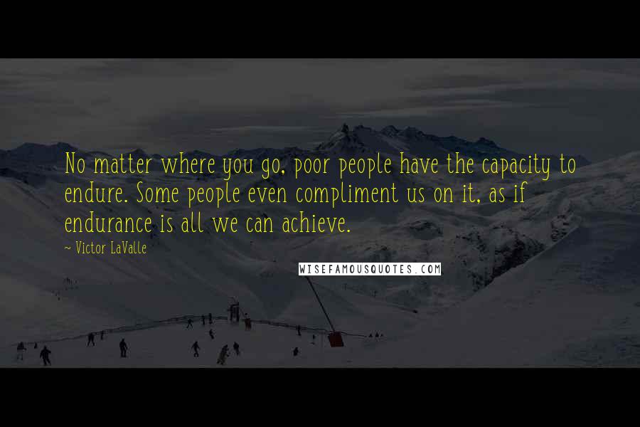 Victor LaValle Quotes: No matter where you go, poor people have the capacity to endure. Some people even compliment us on it, as if endurance is all we can achieve.