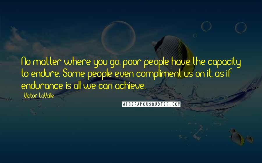 Victor LaValle Quotes: No matter where you go, poor people have the capacity to endure. Some people even compliment us on it, as if endurance is all we can achieve.