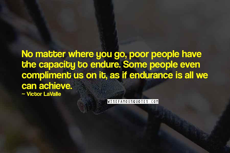 Victor LaValle Quotes: No matter where you go, poor people have the capacity to endure. Some people even compliment us on it, as if endurance is all we can achieve.