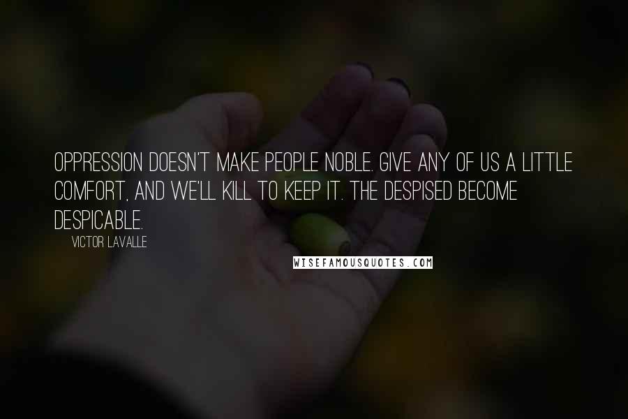 Victor LaValle Quotes: Oppression doesn't make people noble. Give any of us a little comfort, and we'll kill to keep it. The despised become despicable.