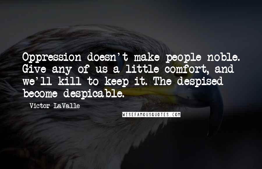 Victor LaValle Quotes: Oppression doesn't make people noble. Give any of us a little comfort, and we'll kill to keep it. The despised become despicable.