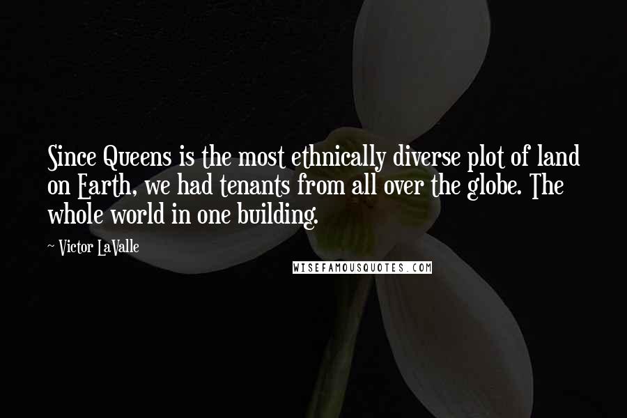 Victor LaValle Quotes: Since Queens is the most ethnically diverse plot of land on Earth, we had tenants from all over the globe. The whole world in one building.
