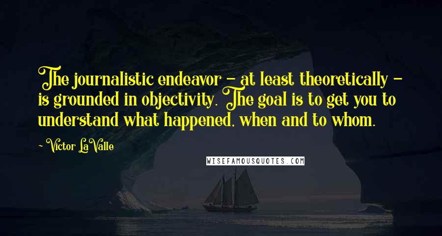 Victor LaValle Quotes: The journalistic endeavor - at least theoretically - is grounded in objectivity. The goal is to get you to understand what happened, when and to whom.