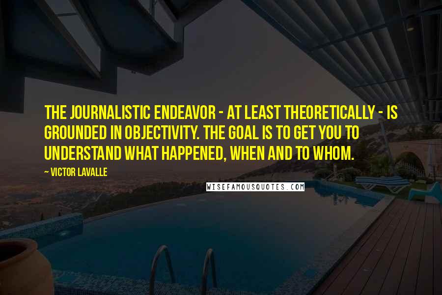 Victor LaValle Quotes: The journalistic endeavor - at least theoretically - is grounded in objectivity. The goal is to get you to understand what happened, when and to whom.