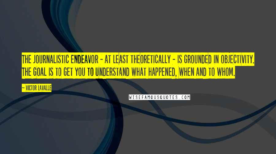 Victor LaValle Quotes: The journalistic endeavor - at least theoretically - is grounded in objectivity. The goal is to get you to understand what happened, when and to whom.