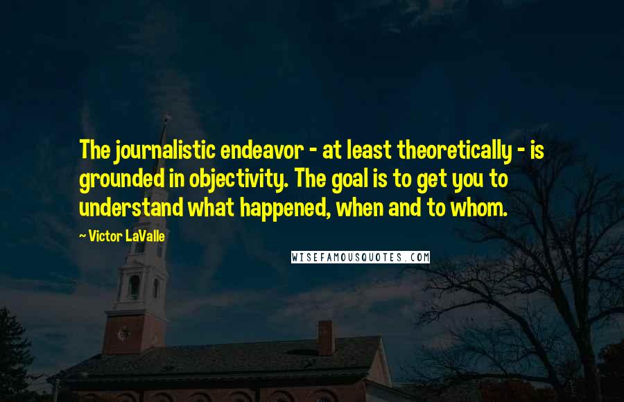 Victor LaValle Quotes: The journalistic endeavor - at least theoretically - is grounded in objectivity. The goal is to get you to understand what happened, when and to whom.