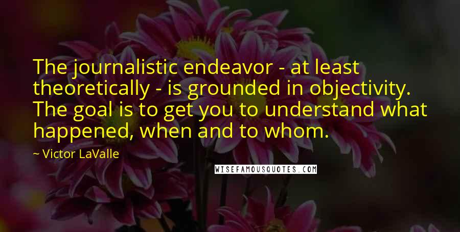 Victor LaValle Quotes: The journalistic endeavor - at least theoretically - is grounded in objectivity. The goal is to get you to understand what happened, when and to whom.