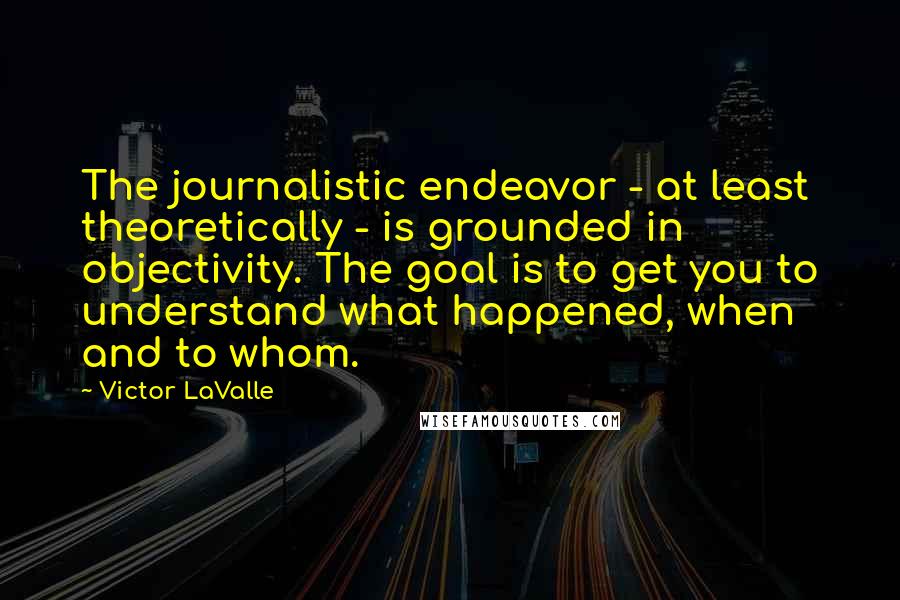 Victor LaValle Quotes: The journalistic endeavor - at least theoretically - is grounded in objectivity. The goal is to get you to understand what happened, when and to whom.