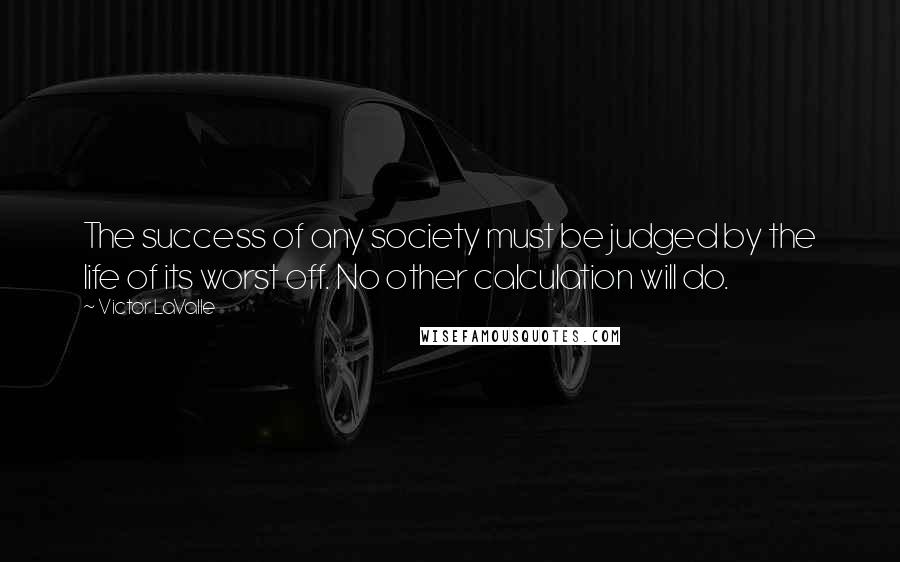 Victor LaValle Quotes: The success of any society must be judged by the life of its worst off. No other calculation will do.