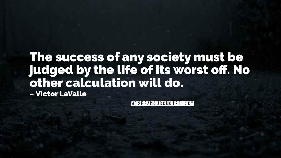 Victor LaValle Quotes: The success of any society must be judged by the life of its worst off. No other calculation will do.