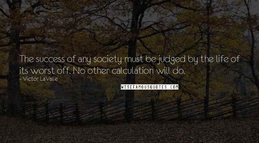 Victor LaValle Quotes: The success of any society must be judged by the life of its worst off. No other calculation will do.