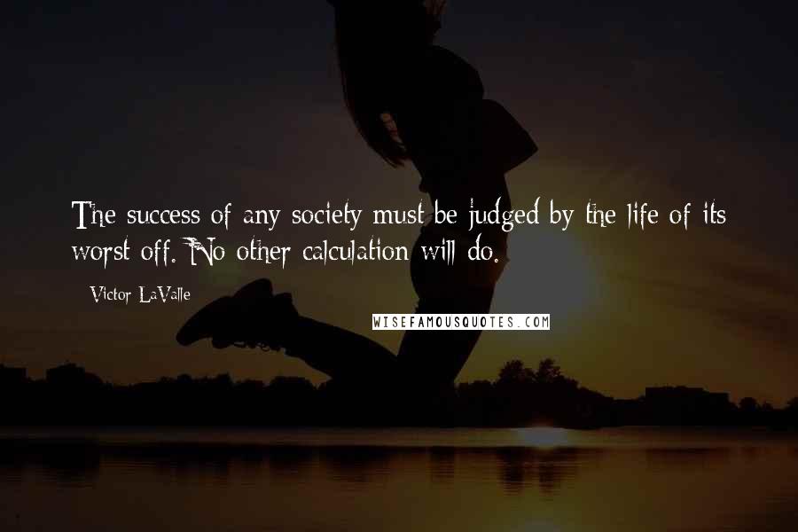 Victor LaValle Quotes: The success of any society must be judged by the life of its worst off. No other calculation will do.