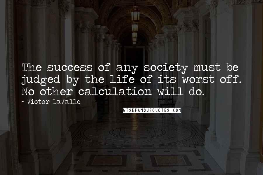 Victor LaValle Quotes: The success of any society must be judged by the life of its worst off. No other calculation will do.