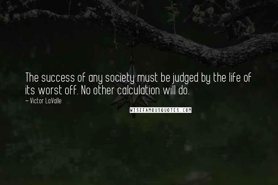 Victor LaValle Quotes: The success of any society must be judged by the life of its worst off. No other calculation will do.