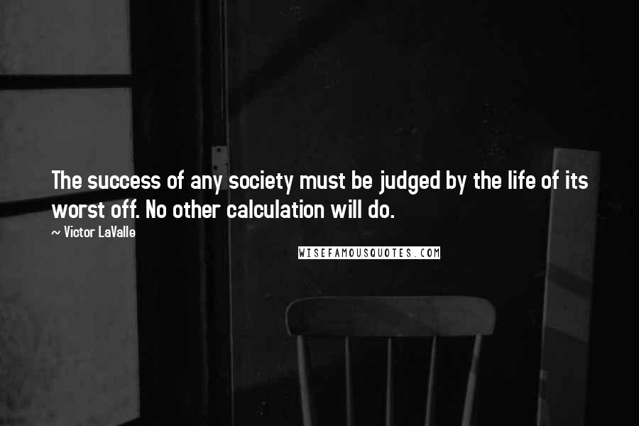 Victor LaValle Quotes: The success of any society must be judged by the life of its worst off. No other calculation will do.