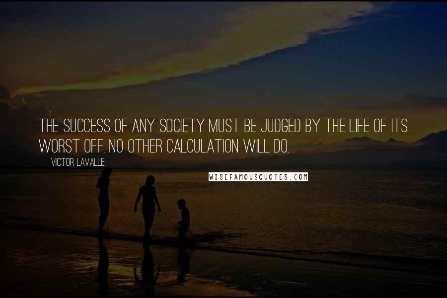 Victor LaValle Quotes: The success of any society must be judged by the life of its worst off. No other calculation will do.