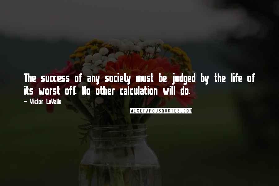 Victor LaValle Quotes: The success of any society must be judged by the life of its worst off. No other calculation will do.
