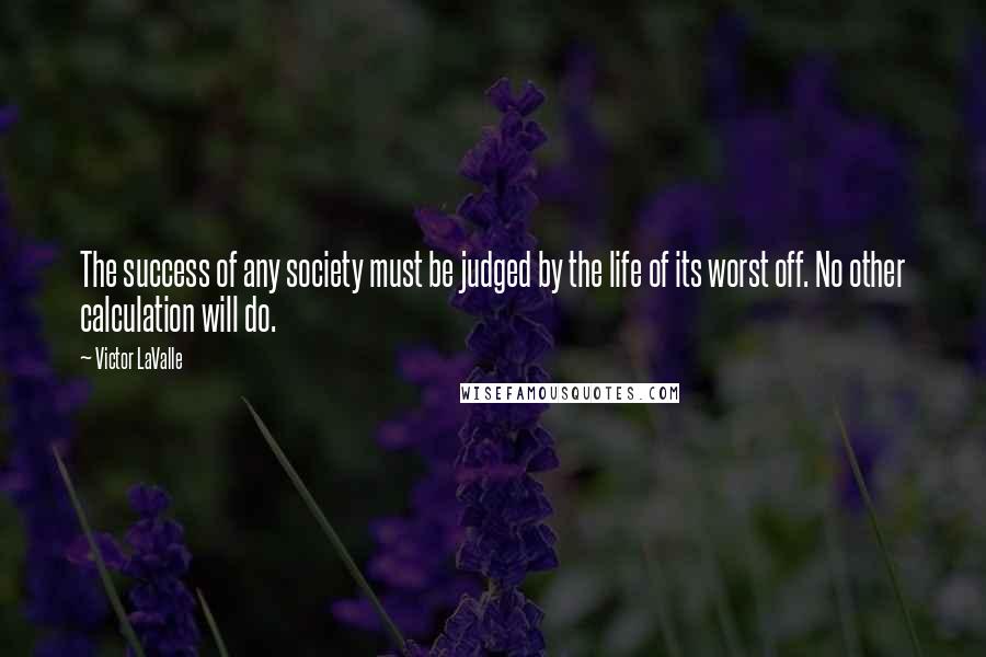 Victor LaValle Quotes: The success of any society must be judged by the life of its worst off. No other calculation will do.