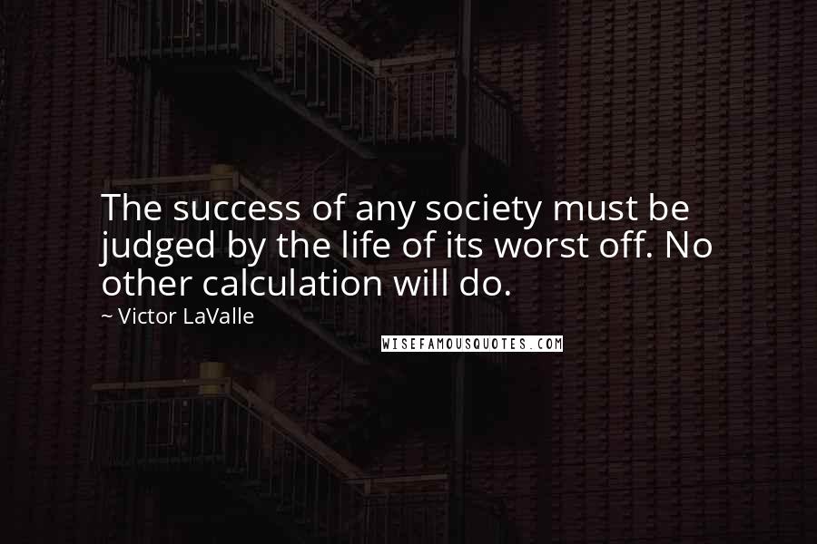 Victor LaValle Quotes: The success of any society must be judged by the life of its worst off. No other calculation will do.