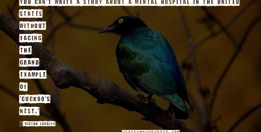 Victor LaValle Quotes: You can't write a story about a mental hospital in the United States without facing the grand example of 'Cuckoo's Nest.'