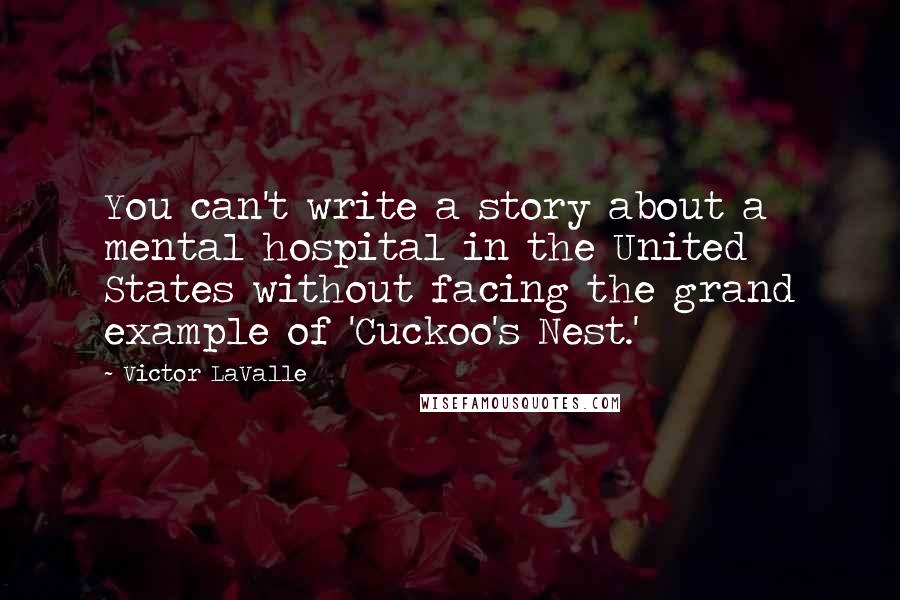 Victor LaValle Quotes: You can't write a story about a mental hospital in the United States without facing the grand example of 'Cuckoo's Nest.'