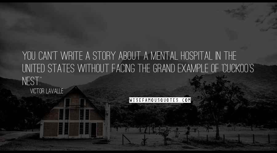 Victor LaValle Quotes: You can't write a story about a mental hospital in the United States without facing the grand example of 'Cuckoo's Nest.'